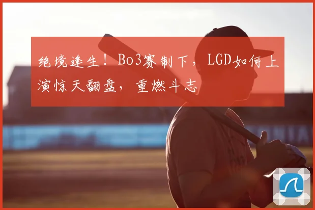 绝境逢生！Bo3赛制下，LGD如何上演惊天翻盘，重燃斗志