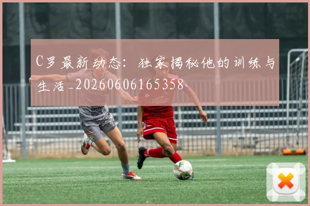 C罗最新动态：独家揭秘他的训练与生活_20260606165358
