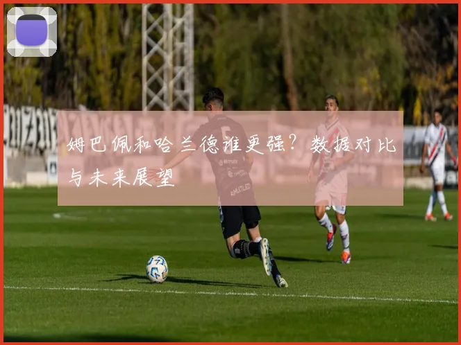姆巴佩和哈兰德谁更强？数据对比与未来展望