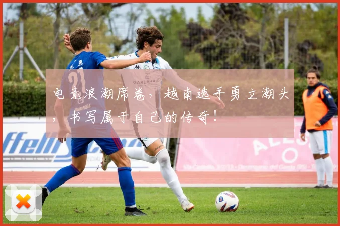 电竞浪潮席卷，越南选手勇立潮头，书写属于自己的传奇！