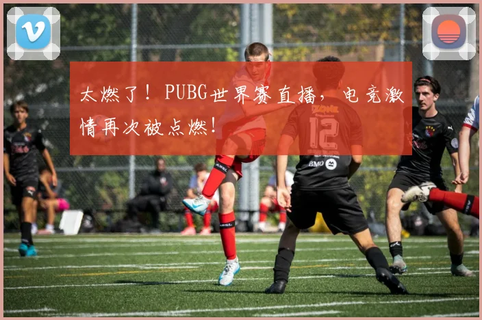 太燃了！PUBG世界赛直播，电竞激情再次被点燃！