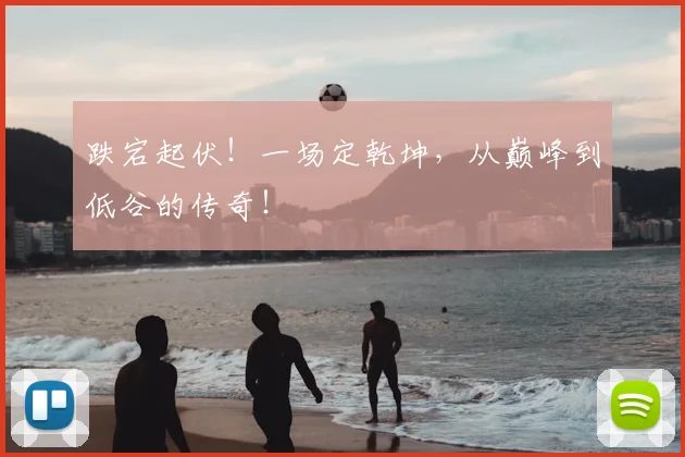 跌宕起伏！一场定乾坤，从巅峰到低谷的传奇！