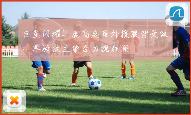 巨星闪耀！鹿岛鹿角外援腹背受敌，单骑救主能否力挽狂澜