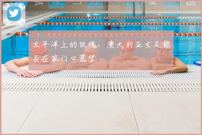 太平洋上的玫瑰，澳大利亚女足能否在家门口圆梦