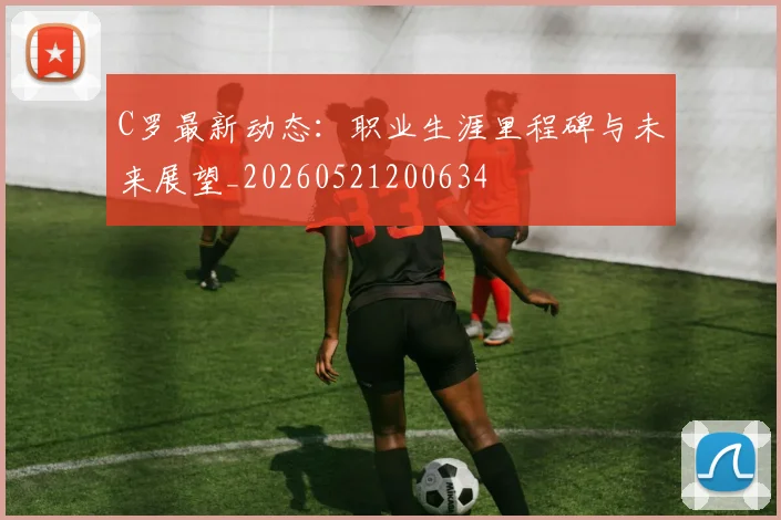 C罗最新动态：职业生涯里程碑与未来展望_20260521200634