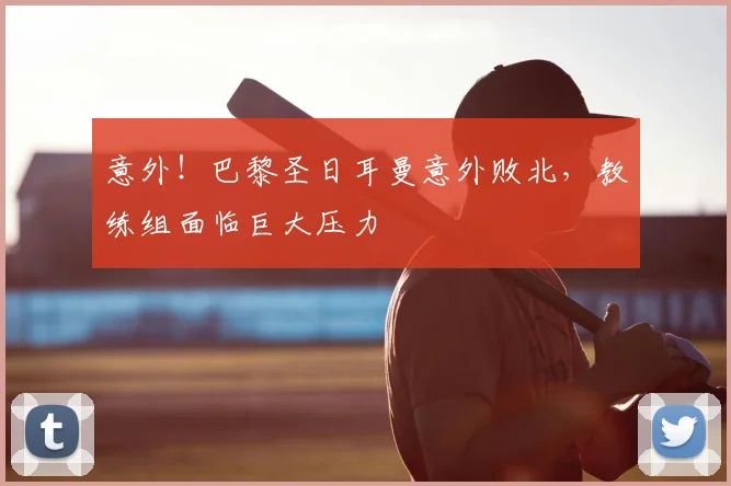 意外！巴黎圣日耳曼意外败北，教练组面临巨大压力