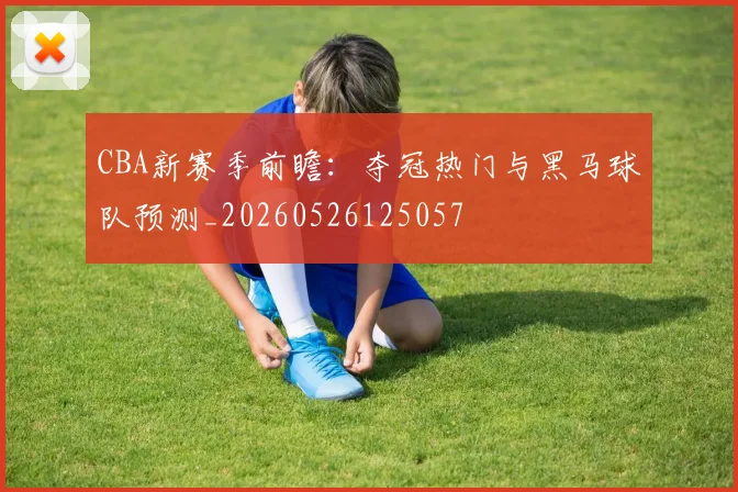 CBA新赛季前瞻：夺冠热门与黑马球队预测_20260526125057