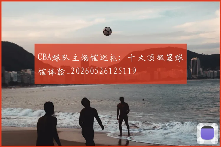 CBA球队主场馆巡礼：十大顶级篮球馆体验_20260526125119
