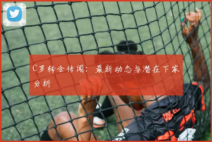 C罗转会传闻：最新动态与潜在下家分析