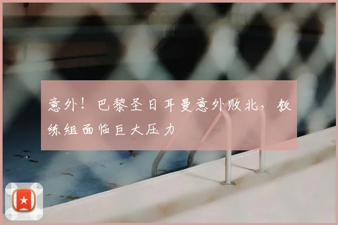 意外！巴黎圣日耳曼意外败北，教练组面临巨大压力