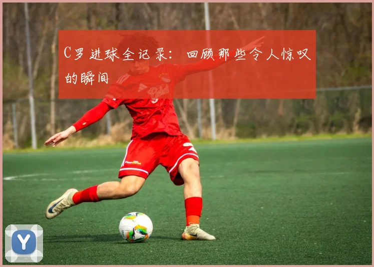 C罗进球全记录：回顾那些令人惊叹的瞬间