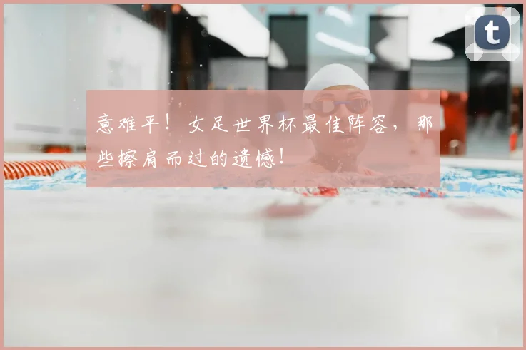 意难平！女足世界杯最佳阵容，那些擦肩而过的遗憾！
