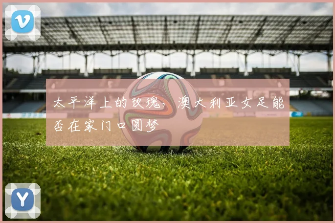 太平洋上的玫瑰，澳大利亚女足能否在家门口圆梦
