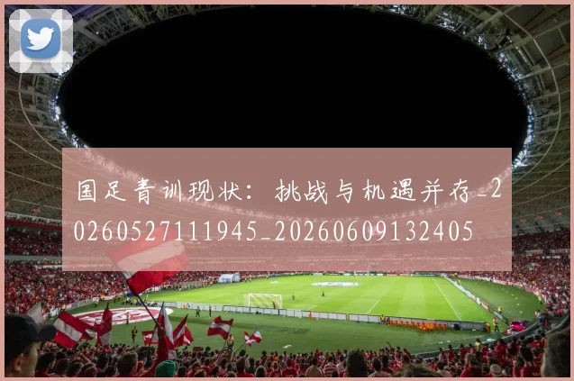 国足青训现状：挑战与机遇并存_20260527111945_20260609132405