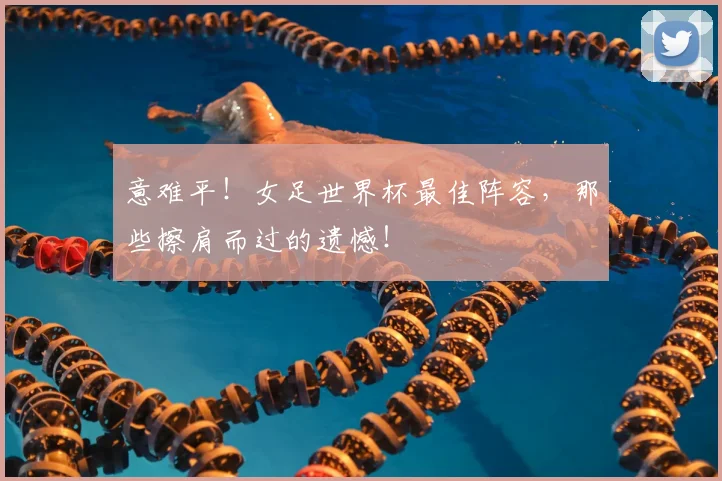 意难平！女足世界杯最佳阵容，那些擦肩而过的遗憾！